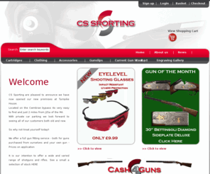 cssporting.com: CS Sporting
CS Sporting is one of the leading cartridge retailers in the UK and besides from from handling brands such as Eley, Gamebore, Diana and Rio they also have their own brand of game and clay cartridges, most notably the CS Premium Trap cartridge and the WG Coles Game Cartridge both these proprietary brands are available in plastic and fiber wad. The Company are expanding their range to include accessories from various Manufacturers such as Top Gun and Deerhunter etc