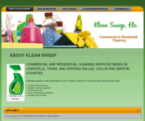 kleansweepetc.com: Klean Sweep Etc. based in Lewisville, Texas. Maid and janitorial service in Dallas, Denton and Collin counties.
Commercial and residential cleaning services based in Lewisville, Texas, serving Dallas, Collin and Denton Counties