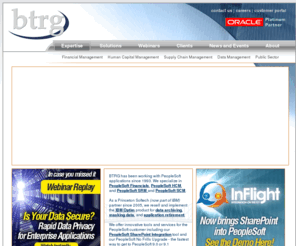 btrgroup.com: PeopleSoft HCM, PeopleSoft Financials, PeopleSoft SCM and IBM Optim Consulting Services
BTRG has been working with PeopleSoft applications since 1993. We specialize in PeopleSoft Financials, PeopleSoft HCM, and PeopleSoft SRM and SCM. We also provide IBM Optim solutions for data archiving, subsetting data and application retirement