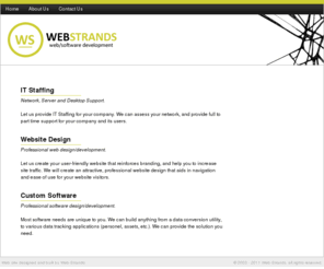 web-strands.com: Web-Strands
Web-Strands provides IT Staffing for Network and Desktop Support, Hardware/Software Installation and ASP.Net web development for small to medium businesses, utilizing cutting edge technology and providing fast and economical solutions