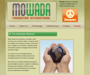 mowada-foundation.org: Mowada promotes and materially supports a Paradigm shift in the World's perception of water
It is our mission to use advanced technologies to transform existing resources into sustainable infrastructure systems for all people.  Water should not be valued as a commodity, sold to only those who can afford it. Rather, it should be valued as a birthright, to be shared by all citizens, present and future, regardless of circumstance. Mowada promotes and materially supports a Paradigm shift in the World's perception of water and renewable energy.  We promote use of seawater desalination and ground water remediation systems as a platform for addressing and advancing humanitarian, economic, social, education and environmental issues in the constant pursuit of Global Peace and Prosperity. 
