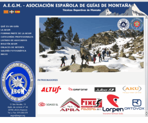 aegm.org: AEGM - ASOCIACION ESPAÑOLA DE GUIAS DE MONTAÑA - GUIA DE ALTA MONTAÑA - GUIA ACOMPAÑANTE DE MONTAÑA- GUIA DE BARRANCOS - GUIA DE ESCALADA EN ROCA - TECNICO DEPORTIVO DE ALTA MONTAÑA
La AEGM garantiza la cualificación de todos los guías, la Asociación Española de Guías de Montaña vela por la calidad de la formación y profesionalidad de todos los guías que la forman. Todos los guías que forman parte de la AEGM cuentan con la titulación oficial reconocida que les acredita para la realización de labores de guiado en el medio natural