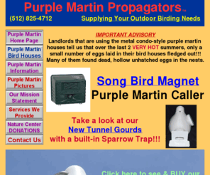 birdhouseinfo.com: Purple Martin Propagators Poly Gourd Bird Houses for sale in Texas
Purple Martin Propagators, Austin, San Antonio, Dallas, Wichita Falls, Texas, installation & sales of Gourd Bird Houses, Bat Houses & Bird-X SongBird Magnet PRO Purple Martin & Song Bird Caller $43.00 w/ FREE SHIPPING, Hawkeye & Eagle Eye Nature Camera.