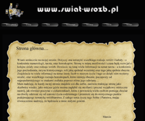 swiat-wrozb.pl: Wróżby, magia, kobieta tarot postaw, horoskop celtycki, chiński, partnerski, numerologiczny, 2011
Witam Państwa serdecznie na mojej strony. Oferuję Wam wszystkim przede wszystkim swoją pomoc w odpowiedzi na szereg dręczących Nas pytań. Wróżby od lat towarzyszą Naszemu życiu. Magia - często pewnie, to słowo będzie Nam kojarzyć się podczas kontaktu z moją stroną. Tarot - to główne narzędzie, którym obecnie się posługuje, aby określić naszą przyszłość. Każda kobieta, jak również każdy mężczyzna może liczyć na indywidualne traktowanie. Również w gamię swoich usług oferuję horoskop: celtycji, chiński, partnerski, 2011.