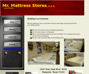 mrmattressstores.com: Mr.Mattress Stores,LLC
We sell mattresses, futons, bunk beds, furniture, bean bags and all accessories for your bedding needs.Bedding,pillows,headboards,serta,ibc,simmons,springair,pillowtops,waterbeds,frames,sofas,couches,beds,springs,coils,visco,latex,adjustable beds,king size,queen size,full size,twin size,mattress protectors.