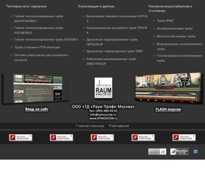 rpmoscow.ru: Торговый дом «Раум Профи Москва» специализируется на комплексном оснащении строительных площадок трубной продукцией и фасонными частями для внешних и внутренних инженерных коммуникаций. Предлагает ассортимент труб и фитингов: Тепловые сети,  Канализация и дренаж, Напорное водоснабжение и отопление, Трубопроводы. Продукция, гибкие теплоизолированные трубы ИЗОПРОФЛЕКС, КАСАФЛЕКС, ИЗОПЭКС, трубы стальные в ППУ изоляции, система оперативного дистанционного контроля, безнапорная ливневая канализация КОРСИС, канализационная раструбная труба ПРАГМА, дренажная перфорированная труба ПЕРФОКОР, кабельные канализационные трубы ЭЛЕКТРОКОР, чугунные трубы ВЧШГ, полипропиленовые трубы, металлопластиковые трубы, водопроводные и газопроводные полиэтиленовые трубы. Проводимые работы и услуги, автоперевозка грузов по России строительный подряд. Прайс лист, цена, стоимость, каталог, купить продажа.
Внешних и внутренних инженерных коммуникаций. Тепловые сети,  Канализация и дренаж, Напорное водоснабжение и отопление, Трубопроводы. Продукция, гибкие теплоизолированные трубы ИЗОПРОФЛЕКС, КАСАФЛЕКС, ИХОПЭКС, трубы стальные в ППУ изоляции, система оперативного дистанционного контроля, безнапорная ливневая канализация КОРСИС, канализационная раструбная труба ПРАГМА, дренажная перфорированная труба ПЕРФОКОР, кабельные канализационные трубы ЭЛЕКТРОКОР, чугунные трубы ВЧШГ, полипропиленовые и металлопластиковые трубы, водопроводные и газопроводные полиэтиленовые трубы и фитинги.