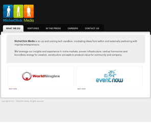 nicheclickmedia.com: NicheClick Media - Incubating Useful, Resonant Ideas, One at a Time
We are a technology incubator that loves coming up with ideas that generate revenue and empower people. We operate several successful and popular websites across the following verticals: Dating, Advertising and Classifieds.