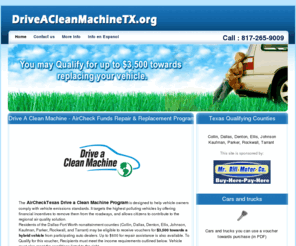 driveacleanmachinetx.org: AirCheck Funds Program - $3,500 free Texas Grant Money for Qualified Families - Drive A Clean Machine Texas Fort Worth Tarrant County Drive a Clean Machine Program, Free Funds from Texas for Cars
The AirCheckTexas Drive a Clean Machine Program is designed to help vehicle owners comply with vehicle emissions standards. It targets the highest polluting vehicles by offering financial incentives to remove them from the roadways, and allows citizens to contribute to the regional air quality solution.