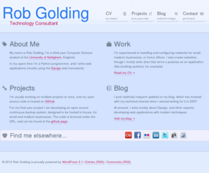 robgolding.com: Rob Golding
My name is Rob Golding, I'm a second year Computer Science student at the University of Nottigham, England. In my spare time I like programming in Python, and writing web applications with Django.