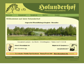 holunderhof.net: Holunderhof Lambertz • Willkommen
Der Holunderhof Lambertz in Bergheim (Oberaussem) ist ein Zuchtstall und Pensionsbetrieb mit den Betriebsschwerpunkten Freizeitreiten, Offenstallhaltung und Fjordpferdezucht.