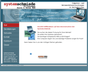 systemschmiede.com: Systemschmiede - IT-Lösungen - Computer und Netzwerke Geilenkirchen
Netzwerke und Computer-Problemlösungen aller Art in Geilenkirchen Betreuung Home-Computer Business-Computer Office-Computer Netzwerke für jeden Einsatz Computer für jeden Einsatz Netzwerke Windows oder Netzwerke Linux Hardware Software Konzepte Internet E-Mail Datensicherung Netzwerk-Backup Beratung Schulung Systempflege Wartung Sascha Zucca Thomas Teves