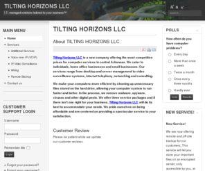 tiltinghorizons.com: TILTING HORIZONS LLC
Tilting Horizons LLC is a new company offering the most competitive prices for computer services in central Arkansas. We cater to individuals, home office businesses and small businesses. Our services range from desktop and server management to video surveillance systems, internet telephony, networking and consulting.