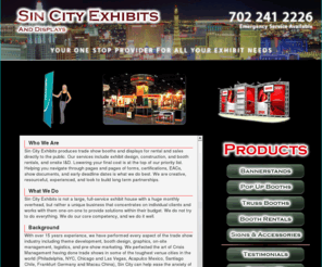 sincityexhibits.com: Sin City Exhibits Custom Tailored Exhibit Marketing Solutions Provider, Las Vegas 702 241 2226
Sin City Exhibits produces trade show booths and displays for rental and sales directly to the public. Our services include exhibit design, construction, and booth rentals, including installation and dismantle. Lowering your costs is at the top of our priority list. We know the ins and outs of the trade show industry like you know your industry. Navigating through pages and pages of forms, certifications, EACs, show documents, and early deadline dates is what we do best. We are creative, resourceful, experienced, and look to build long term partnerships.