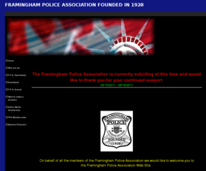 framinghampolice.org: FRAMINGHAM POLICE ASSOCIATION FOUNDED IN 1928
The Framingham Police Association is non-union organization comprised of all retired and current members of the Framingham Police Department.

        Through the generosity of the members of the Framingham Police Department and continued support from Framingham Merchants and Residents, the Framingham Police Association is able to provide funding to many local town, local youth & sports programs, projects supporting the elderly and schools, nonprofit requests for assistance, and numerous scholarships to high school seniors..


       The Framingham Police Association is not affiliated with the Framingham Police Officers Union or the Framingham Police Superiors Officers Union. 