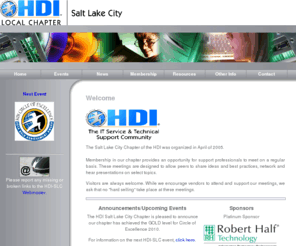 hdi-slc.com: HDI-SLC Home
The SLC Chapter of the Help Desk Institute (SLC) was organized in April of 2005.  
	We are encouraged by the level of interest generated by the business community and help desk professionals alike.  
	Membership in our chapter provides an opportunity for support professionals to meet on a regular basis.  
	These meetings are designed to allow peers to share ideas, best practices, network and hear presentations on select topics.