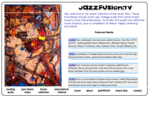 jazzfusion.tv: Jazz Fusion 
Jazzfusion.tv features jazz fusion, hundreds of hours of free, rare, vintage, live audio & video from jazz fusion's most influential artists, including: Herbie Hancock, Return To Forever, Miles Davis, Weather Report, Larry Coryell, Billy Cobham, Mahavishnu Orchestra, Airto, Jaco Pastorius, Pat Metheny, Brecker Brothers, Stanley Clarke, etc.  The site also features live audio from the Long Island based, jazz fusion jam community, known as Fusion Collective -  showcasing the music of more than 175 jazz fusion musicians from Long Island and NYC, recorded at two dozen local venues since January 2005.  Also, Photos & Audio from the Elwoodstock Music Festival - featuring some of Long Islands hottest jam bands and acoustic acts, since 2001. 