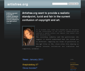 artisfree.org: artisfree.org
Il est évident que les temps ont changé et que l’apparition des nouvelles technologies dans le domaine de la communication a dévoilé un système archaïque et immoral qui marchande avec ce qui devrait être libre.
 
L’industrie du disque et les politiciens qui la soutiennent devraient comprendre que le système maintenant est autre. Imposer des nouvelles formes de protection sur les fichiers mp3 ou les Cds, fermer des sites de partage de fichiers ou condamner des internautes sont des initiatives ridicules et complètement dépassées.