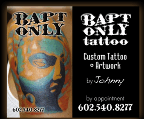 baptonly.com: Bapt Only Tattoo :: Custom Tattoo Design and Artwork in Tempe, Phoenix and Arizona
Custom Tattoo Design and Artowrk by Johnny. Availble by appointment only in Arizona, Phoenix, Tempe areas