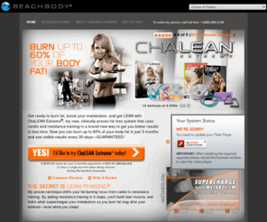 chalenex.biz: ChaLEAN Extreme Workout-Burn up to 60% of Body Fat in 3 Months with ChaLEAN Extreme Workout- beachbody.com
Get ready to burn fat, boost your metabolism, and get LEAN with ChaLEAN Extreme®, a new workout system that transformed everyone in the test group with 3 simple words: MUSCLE BURNS FAT®. It's a fact. The more lean muscle you have, the more fat you burn.