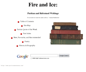 puritansermons.com: Fire and Ice: Puritan and Reformed Writings
Puritan and Reformed sermons and other writings, many in modern language. Authors include Jonathan Edwards, Richard Baxter, Samuel Rutherford, and many others.