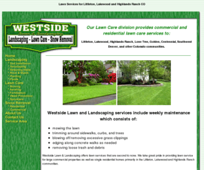 westsidelawnpros.com: Lawn service for Littleton, CO Westside Lawn & Landscaping
Lawn care and mowing services for Littleton,CO Lakewood,CO and Highlands Ranch, CO. Lawn care services include lawn mowing, aerating, fertilizing, weed control, spring cleanup, leaf removal, sprinkler maintenance and more. 