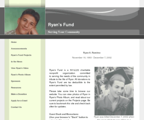 rysfund.com: Ryans Fund
Ryans Fund was established as a charitable, nonprofit organization in memory of my only son, who was killed when the car in which he was riding crashed in Hebron, CT on December 7, 2002. 