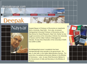 deepaknayyar.com: Deepak Nayyar
Deepak Nayyar is Professor of Economics at Jawaharlal Nehru University, New Delhi.Earlier he has taught economics at the University of Oxford, the University of Sussex and the Indian Institute of Management, Calcutta. Until recently, he was Vice Chancellor of the University of Delhi.