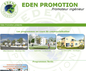 groupe-eden.biz: Eden Promotion - Nouveaux programmes
Le groupe Eden, promoteur immobilier en Charentes Maritime, propose ses services dans tous les domaines de limmobilier. Construire un logement bbc, commercialiser des programmes immobiliers, proposer des investissements dans limmobilier, assurer la gestion immobilières, dispenser des services immobiliers font parties des actions menées par le Groupe Eden et ses filiales.