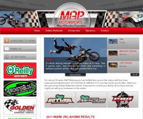 mapmotorsports.com: Map Motorsports - Home
For almost 30 years MAP Motorsports has thrilled fans across the nation with first class motorsports entertainment. 2010 will be no different. If it’s monster trucks you’re after, check out the upcoming Outlaw Nationals events. If arenacross is what you desire, let us know and we might just add your hometown to the series.