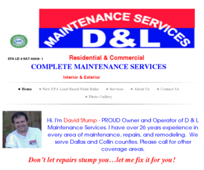 dlmaintenance.com: D & L Maintenance Services - Home
lead,certified,EPA,garland,751,752,753,Repair,replace,home,maintenance, commercial,renovate, remodel, interior,exterior,painting,wood,sheetrock,damaged,doors,trim,tile tub,shower,enclosures, toilets, faucets,vanities,sinks,kitchens,bath,floors,fans,fixture