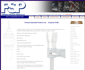 foremostspecialistproducts.com: FSP. Foremost Specialist Products Ltd, Derby Engineers
FSP, Foremost Specialist Products Ltd, Derby engineering company providing all solutions for engineering. CNC machining of batch work and one off specialised components. Milling, Turning, Grinding and welding for all industries within England, Great Britain and worldwide. Bespoke engineering is our speciality.