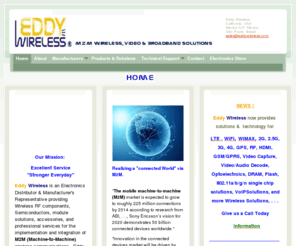 eddywireless.com: Eddy Wireless -                                                                                             
Eddy Wireless is Rep / Distribution company combining both products and services to allow quick and effective integration of (M2M) Machine-to-Machine communications.  Our solutions include Automotive,Security, Broadband, Telemetry, and Video Streaming