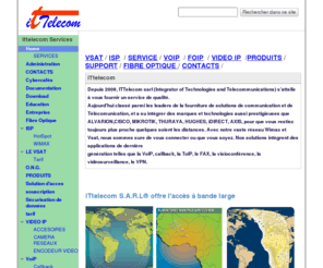 ittelecomsarl.com: ITTELECOM
www.ittelecomsarl.com est destiné aux entreprises innovantes et émergentes du 20e siecle, elle apporte des solutions en télécommunication (réseaux télephonique commuté, Réseaux VoiP, Solution Callback, Fourniture d'internet ViaSat VSAT Cet Ku-band, Wimax, fibre optique. ...) en implementation et usage d'internet (instalation de vsat, de Boucle Local Radio), en maintennance informatique (Depannage et conseille dans l'aquisition du metérielle informatique), et la vente sur mesure de solution et d'équipement informatique, bref nous touchons tout les domaines lié au nouvelle technologie, Avec notre nouveau département de maintennance de la fibre optique nous sommes á lécoute et á la mésure des besoins des entreprises.