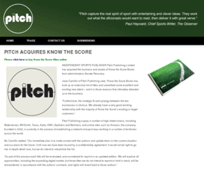 knowthescorebooks.com: PITCH ACQUIRES KNOW THE SCORE || Pitch Publishing
Pitch Publishing is an independent sports publisher founded in 2002 and based in Brighton, England.
Specialising in sports books, including football, cricket, golf, rugby and formula one, our current list includes over 50 books, which are available in all major bookstores, including Borders, Waterstones, WHSmith and online at Amazon and Play.com.