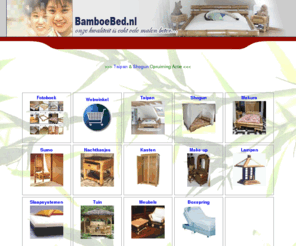 bamboebed.nl: bamboebed.Specialist in 1ste kwaliteits handgemaakte bamboemeubels voor woon- en slaapkamer serre en tuin.Voor een gezond en sfeervol interieur,exclusief door zijn eenvoud.Haal een vleugje exotic en avontuur in uw slaapkamer met bamboe.
Slaapkamer en woonkamerartikelen.Specialist in alle lattenbodems,waterbedden,matrassen en boxsprings.Handgemaakte bamboemeubels voor slaapkamer serre en tuin