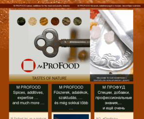 mprofood.com: M PROFOOD spices, additives for the meat and poultry industry | M PROFOOD fűszerek, adalékanyagok a húsipar, baromfiipar számára | М ПРОФУД специи, добавки для мясной и куриннной промышленности.
M Profood Inc. as a producer and wholesale distributor is a distinctive
          participant both in the Hungarian and international food market. We
          offer natural spices and spice blends, additives, phosphates, aromas,
          proteins and blends of proteins, liquid smokes, marinades, curing
          materials artificial casings, MFlavor casing speciality, trying to
          satisfy completely the needs of the Hungarian and international meat and
          poultry industry.

          Az MProfood Zrt. gyártóként és forgalmazóként meghatározó szereplője a
          hazai és nemzetközi élelmiszeriparnak. Termékpalettáján megtalálhatók a
          fűszerek és fűszerkeverékek, adalékanyagok, foszfátok, aromák, fehérjék
          és fehérjekeverékek, folyékony füstök, marinádok, pácok, csakúgy mint a
          műbelek, és egyéb segédanyagok, illetve a saját fejlesztésű MFlavor
          műbélspecialitás, teljes mértékben lefedve a hazai és nemzetközi hús- és
          baromfiipar igényeit.

          А/О «мПрофуд» венгерский производитель и поставщик внутреннего и внешнего
          рынка в пищевой промышленности. Ассортимент продукции для мясо- и
          птицеперерабатывающей промышленности включает в себя натуральные специи и
          смеси специй, белки и белковые добавки, фосфаты, рассолы и смеси для
          инъектирования мяса, ароматы, жидкие дым, маринады, специальные
          исскусственные оболочки МFLAVOR, и.т.д. Кроме этого предлагаем безплатные
          консультационные услуги (оптимизация производства, развитие технологии и
          продукта, сервизная работа, итд.).