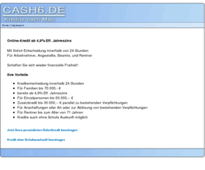 cash6.de: Kredite mit oder ohne Schufaauskunft
Ihr Wunsch Sofort Kredit mit Kreditentscheidung innerhalb 24 Stunden - machen Sie sich wieder finanziell unabhängig - auch ohne Schufa Auskunft !!! 