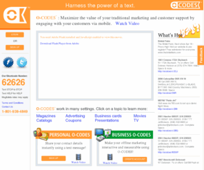 ocodes.com: O-CODES
Bookmark Life. O-CODES are simple codes you see in print, on TV, or hear from someone that let you save all types of content (articles, movie clips, ads, coupons, real estate information, recipes, events, songs, books, contact information, classifieds, retail goods, brochures, catalog items, photographs, gifts and more) using a simple text message. Save. Share. Search.