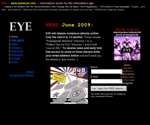 eyemusic.info: EYE : electronica - industrial - propaganda
The Official Homepage for EYE: post-electro-industrial music propaganda like NIN, consolidated, Laibach, Test Dept., Snog, Midnight Oil, Skinny Puppy, electronica, industrial, political, cyberpunk, acid, punk, gothic, electronic body music, ebm, tdm, trip-hop, mandate, electro