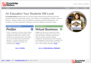 virtualbusiness.com: Home - Knowledge Matters. Virtual Business and ProSim. Business, Marketing, Restaurant, and Financial Literacy simulations for high schools, colleges, and universities.
Knowledge Matters is a leading publisher of high school software-based simulations for education. Our business, marketing, and financial literacy simulations are based on techniques sharpened during nearly a decade of success with Virtual Business, which has been used by over a million students in over 5000 schools. ProSim - Restaurant is the first simulation in our new line of post-secondary business simulations built specifically for colleges and universities.