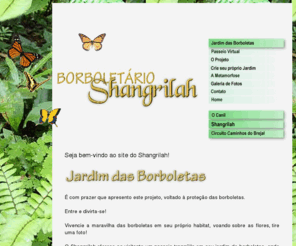 borboletarioshangrilah.com: BORBOLETÁRIO Shangrilah = O Shangrilah oferece ao visitante um passeio tranqüilo em seu jardim de borboletas, onde os mistérios da metamorfose acontecem!====
Nosso objetivo é o de conscientizar o visitante sobre a importância da borboleta para o meio ambiente, mostrando em plena natureza o ciclo de vida deste inseto tão mágico e divertido! Uma oportunidade única para crianças, adultos, estudantes de Biologia e amantes da Natureza! 