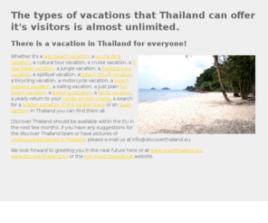 vacationthailand.eu: Vacation in Thailand. From lazy beach vacations to running the Phuket marathon. Thailand has a vacation to fit everyone.
Spend your vacation in Thailand the way YOU want it! Thailand offers almost any type of vacation, from lazy beach vacations in a hut on the beach to 5 star luxury cruises in the Andeman sea of the Gulf of Thailad.