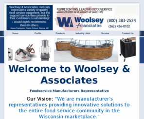 woolseyassociates.com: Foodservice Manufacturers Representative at Woolsey & Associates
Woolsey & Associates are the premiere foodservice manufacturers representative for WI and the U.P. of Michigan, providing foodservice equipment and supplies to the commercial foodservice industry.