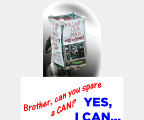 millioncanman.org: Million Can Man - Real Charity Sought; Generosity Optional
Times are tough. My eternal bleeding optimism in these hard times has me collecting 10-cent deposit cans here in Detroit, Michigan. Being old and having no Pension and probably no chance of Social Security, the immediate goal is to go China to pursue a backpacker's tour while performing English Conversation webcasts. The hope would be to generate an income commensurate with a career. If it falls short, then take whatever donations can be accumulated and spend time in a country with retirement possibilities where living is more affordable than the US with a warmer climate. If one-tenth of Michigan's population were to each give me just one can, I'd meet this goal. It would be a testament to real charity, too.