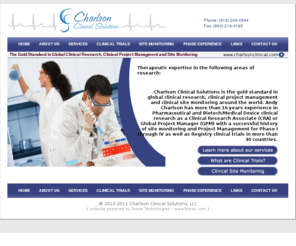 charlsonclinical.com: Charlson Clinical Solutions :: The Gold Standard in Global Clinical Research, Clinical Project Managment and Site Monitoring
Charlson Clinical Solutions is the gold standard in global clinical research, clinical project management and clinical site monitoring around the world. Combined 16 years experience in Pharmaceutical and Biotech/Medical Device clinical research as a Clinical Research Associate (CRA) or Global Project Manager (GPM) with a successful history of site monitoring and Project Management for Phase I through IV as well as Registry clinical trials in more than 40 countries.