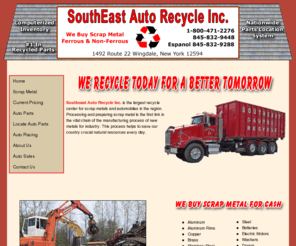 southeastny.com: Southeast Auto Recycle Inc. | Recycle Scrap Metal - Auto Parts - Junk Vehicles
Southeast Auto Recycling is a scrap metal processing center that purchases both ferrous and non-ferrous metals. We are the initial step in the collection, recycling and manufacturing of new material. We serve all levels of metal recycling, from the professional scrap collector, including steel cables and wire, to the individual who needs to clear out his old appliances, we serve them all.