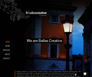 ballascreative.com: Ballas Creative - Web Design, Advertising, Marketing, Brand, Identity, Denver, Colorado.
Ballas Creative is a full-service creative agency with a unique edge: absolute customization. We empower you, the client, to recognize that while the marketing you’ve done in the past has served your needs, you may have outgrown it. We show you how taking your image and message to the next level can boost your business and energize your staff. We supply some of the best creative and marketing talent you’ll find anywhere, with services sized to fit your parameters. Without your effort and inspiration, plus the right people to help accomplish your vision, marketing success is just a hypothetical – right? Let’s work together to customize your next great idea.