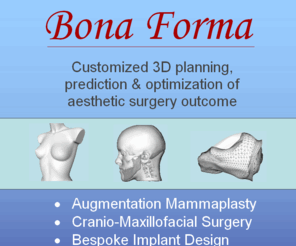 bona-form.com: Bona Forma
Bona Forma is a High-Tech enterprise specializing in the simulation, prediction and optimization of aesthetic surgery outcome. Our area of expertise includes breast augmentation, cranio-maxillofacial surgery and design of bespoke implants.
