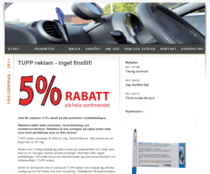 reklampennor.org: TUPP reklam - profilreklam, profilprodukter, presentreklam, företagsprofilering, reklamprylar, företagsgåvor, give aways, reklampennor, usb-minnen, isskrapor, reklamgodis
TUPP reklam hjälper dig med allt inom profilreklam och presentreklam. Låt oss leda dig till bättre kommunikation och kundrelationer. Vi har ett enormt sortiment med över 25 000 produkter och erbjuder dig 5% rabatt på hela vårt sortiment. Reklamprylar, företagsgåvor, give aways, reklampennor, usb-minnen, isskrapor, reklamgodis