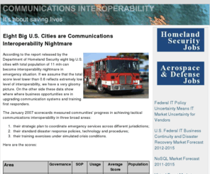communicationsinteroperability.com: Communications Interoperability
The report, entitled Communications Interoperability identifies market segments for emergency communications 
interoperability of police officers, firefighters and other first responders in cities and their surrounding regions to exchange vital information in an emergency situation like terrorist incidents or natural disasters.
